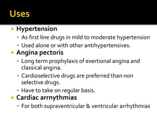  Hypertension
 As first line drugs in mild to moderate hypertension
 Used alone or with other antihypertensives.
 Angina pectoris
 Long term prophylaxis of exertional angina and
classical angina.
 Cardioselective drugs are preferred than non
selective drugs.
 Have to take on regular basis.
 Cardiac arrnythmias
 For both supraventricular & ventricular arrhythmias
 