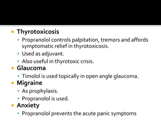  Thyrotoxicosis
 Propranolol controls palpitation, tremors and affords
symptomatic relief in thyrotoxicosis.
 Used as adjuvant.
 Also useful in thyrotoxic crisis.
 Glaucoma
 Timolol is used topically in open angle glaucoma.
 Migraine
 As prophylaxis.
 Propranolol is used.
 Anxiety
 Propranolol prevents the acute panic symptoms
 