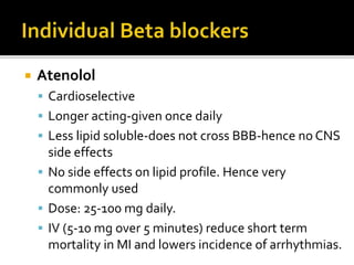  Atenolol
 Cardioselective
 Longer acting-given once daily
 Less lipid soluble-does not cross BBB-hence no CNS
side effects
 No side effects on lipid profile. Hence very
commonly used
 Dose: 25-100 mg daily.
 IV (5-10 mg over 5 minutes) reduce short term
mortality in MI and lowers incidence of arrhythmias.
 