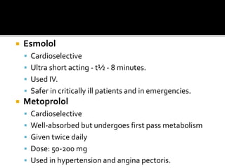  Esmolol
 Cardioselective
 Ultra short acting - t½ - 8 minutes.
 Used IV.
 Safer in critically ill patients and in emergencies.
 Metoprolol
 Cardioselective
 Well-absorbed but undergoes first pass metabolism
 Given twice daily
 Dose: 50-200 mg
 Used in hypertension and angina pectoris.
 