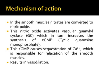  In the smooth muscles nitrates are converted to
nitric oxide.
 This nitric oxide activates vascular guanylyl
cyclase (GC) which in turn increases the
synthesis of cGMP (Cyclic guanosine
monophosphate).
 This cGMP causes sequestration of Ca2+ , which
is responsible for relaxation of the smooth
muscles.
 Results in vasodilation.
 