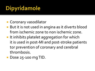  Coronary vasodilator
 But it is not used in angina as it diverts blood
from ischemic zone to non ischemic zone.
 It inhibits platelet aggregation for which
it is used in post-MI and post-stroke patients
tor prevention of coronary and cerebral
thrombosis.
 Dose 25-100 mgTID.
 