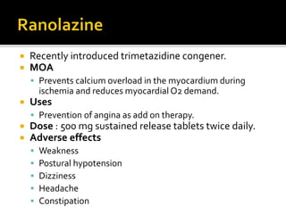  Recently introduced trimetazidine congener.
 MOA
 Prevents calcium overload in the myocardium during
ischemia and reduces myocardial O2 demand.
 Uses
 Prevention of angina as add on therapy.
 Dose : 500 mg sustained release tablets twice daily.
 Adverse effects
 Weakness
 Postural hypotension
 Dizziness
 Headache
 Constipation
 