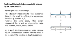 Analysis of Statically Indeterminate Structures
by the Force Method
Advantages and Disadvantages.
The statically indeterminate, fixed-supported
beam in Fig. a will be subjected to a maximum
moment of Mmax = PL/8,
whereas the same beam, when simply
supported, Fig. b, will be subjected to twice
the moment, that is, Mmax = PL/4.
As a result, the fixed-supported beam has one
fourth the deflection and one half the stress at
its center of the one that is simply supported.
 
