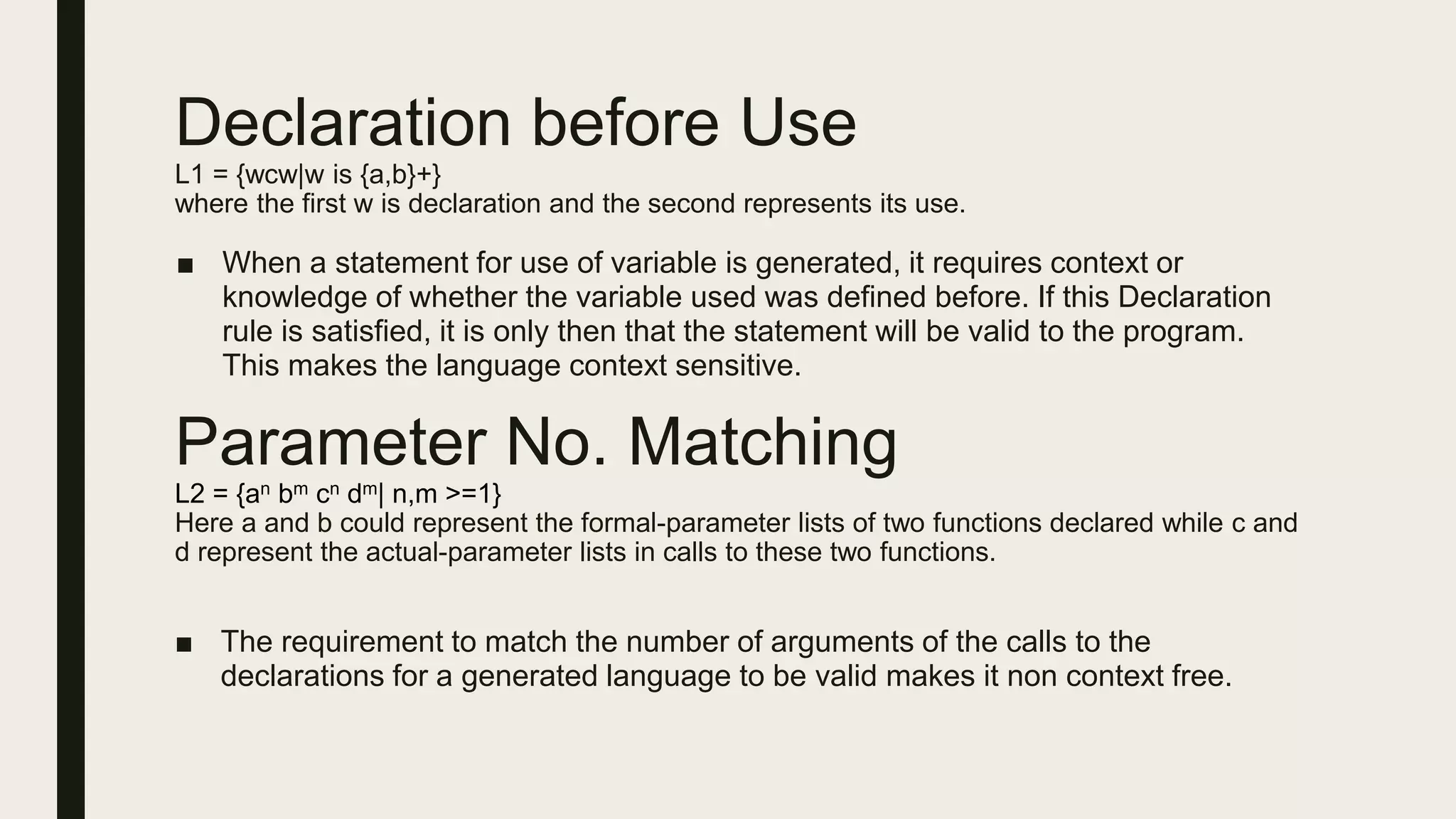 Declaration before Use
L1 = {wcw|w is {a,b}+}
where the first w is declaration and the second represents its use.
■ When a statement for use of variable is generated, it requires context or
knowledge of whether the variable used was defined before. If this Declaration
rule is satisfied, it is only then that the statement will be valid to the program.
This makes the language context sensitive.
Parameter No. Matching
L2 = {an bm cn dm| n,m >=1}
Here a and b could represent the formal-parameter lists of two functions declared while c and
d represent the actual-parameter lists in calls to these two functions.
■ The requirement to match the number of arguments of the calls to the
declarations for a generated language to be valid makes it non context free.
 