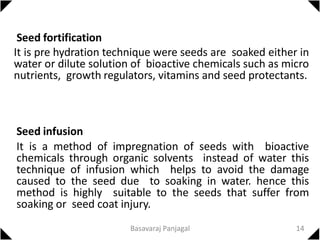 Seed fortification
It is pre hydration technique were seeds are soaked either in
water or dilute solution of bioactive chemicals such as micro
nutrients, growth regulators, vitamins and seed protectants.
Seed infusion
It is a method of impregnation of seeds with bioactive
chemicals through organic solvents instead of water this
technique of infusion which helps to avoid the damage
caused to the seed due to soaking in water. hence this
method is highly suitable to the seeds that suffer from
soaking or seed coat injury.
14
Basavaraj Panjagal
 