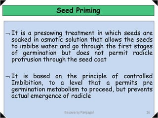 Seed Priming
 It is a presowing treatment in which seeds are
soaked in osmotic solution that allows the seeds
to imbibe water and go through the first stages
of germination but does not permit radicle
protrusion through the seed coat
 It is based on the principle of controlled
Imbibition, to a level that a permits pre
germination metabolism to proceed, but prevents
actual emergence of radicle
16
Basavaraj Panjagal
 