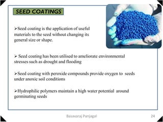 SEED COATINGS
Seed coating is the application of useful
materials to the seed without changing its
general size or shape.
 Seed coating has been utilised to ameliorate environmental
stresses such as drought and flooding
Seed coating with peroxide compounds provide oxygen to seeds
under anoxic soil conditions
Hydrophilic polymers maintain a high water potential around
germinating seeds
24
Basavaraj Panjagal
 