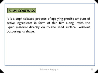 FILM COATINGS
It is a sophisticated process of applying precise amount of
active ingredients in form of thin film along with the
liquid material directly on to the seed surface without
obscuring its shape.
25
Basavaraj Panjagal
 