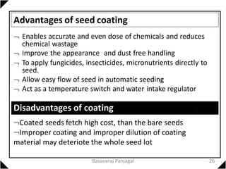 Advantages of seed coating
 Enables accurate and even dose of chemicals and reduces
chemical wastage
 Improve the appearance and dust free handling
 To apply fungicides, insecticides, micronutrients directly to
seed.
 Allow easy flow of seed in automatic seeding
 Act as a temperature switch and water intake regulator
Disadvantages of coating
Coated seeds fetch high cost, than the bare seeds
Improper coating and improper dilution of coating
material may deteriote the whole seed lot
26
Basavaraj Panjagal
 