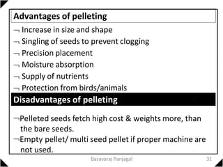 Advantages of pelleting
 Increase in size and shape
 Singling of seeds to prevent clogging
 Precision placement
 Moisture absorption
 Supply of nutrients
 Protection from birds/animals
Disadvantages of pelleting
Pelleted seeds fetch high cost & weights more, than
the bare seeds.
Empty pellet/ multi seed pellet if proper machine are
not used.
31
Basavaraj Panjagal
 