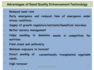 Advantages of Seed Quality Enhancement Technology




Reduced seed rate
Early emergence and reduced time of emergence under
stress conditions
Supply of growth regulators/nutrients/beneficial microbes
Better nursery management
 weeds in competition for


Helps seedling to dominate
nutrition
Field stand and uniformity
Minimum exposure to toxicant
 conventionally transplanted vegetable

Direct seeding of
seeds.
High turnover
34
Basavaraj Panjagal
 
