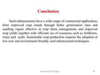 Conclusion
Seed enhancements have a wide range of commercial applications
from improved crop stands through better germination rates and
seedling vigour effective in crop stress management, and improved
crop yields together with efficient use of resources such as fertilizers,
water and seeds. Sustainable crop production requires the adoption of
low-cost and environment friendly seed enhancement techniques.
35
Basavaraj Panjagal
 