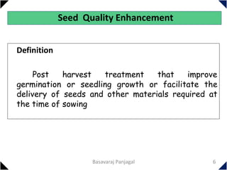 Seed Quality Enhancement
Definition
Post harvest treatment that improve
germination or seedling growth or facilitate the
delivery of seeds and other materials required at
the time of sowing
6
Basavaraj Panjagal
 