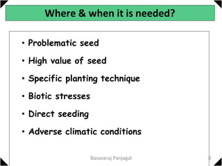 Where & when it is needed?
• Problematic seed
• High value of seed
• Specific planting technique
• Biotic stresses
• Direct seeding
• Adverse climatic conditions
8
Basavaraj Panjagal
 