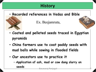 History
• Recorded references in Vedas and Bible
Ex. Beejamruta,
• Coated and pelleted seeds traced in Egyptian
pyramids
• China farmers use to coat paddy seeds with
mud balls while sowing in flooded fields
• Our ancestors use to practice it
– Application of ash, mud or cow dung slurry on
seeds
9
Basavaraj Panjagal
 