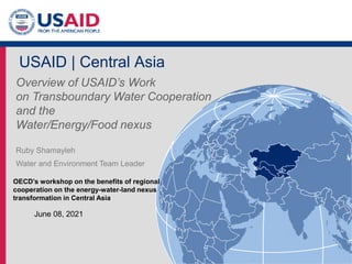 - 1 -
USAID | Central Asia
Overview of USAID’s Work
on Transboundary Water Cooperation
and the
Water/Energy/Food nexus
Ruby Shamayleh
Water and Environment Team Leader
June 08, 2021
OECD’s workshop on the benefits of regional
cooperation on the energy-water-land nexus
transformation in Central Asia
 