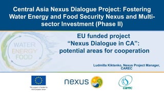 Central Asia Nexus Dialogue Project: Fostering
Water Energy and Food Security Nexus and Multi-
sector Investment (Phase II)
EU funded project
“Nexus Dialogue in CA”:
potential areas for cooperation
Ludmilla Kiktenko, Nexus Project Manager,
CAREC
 