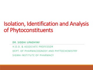 Isolation, Identification and Analysis
of Phytoconstituents
DR. SIDDHI UPADHYAY
H.O.D. & ASSOCIATE PROFESSOR
DEPT. OF PHARMACOGNOSY AND PHYTOCHEMISTRY
SIGMA INSTITUTE OF PHARMACY
 