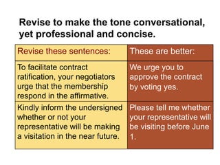 Quick
Check
Revise to make the tone conversational,
yet professional and concise.
These are better:
We urge you to
approve the contract
by voting yes.
To facilitate contract
ratification, your negotiators
urge that the membership
respond in the affirmative.
Revise these sentences:
Kindly inform the undersigned
whether or not your
representative will be making
a visitation in the near future.
Please tell me whether
your representative will
be visiting before June
1.
 