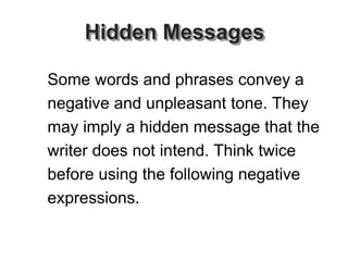 Hidden Messages
Some words and phrases convey a
negative and unpleasant tone. They
may imply a hidden message that the
writer does not intend. Think twice
before using the following negative
expressions.
 