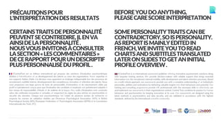 2
PRÉCAUTIONSPOUR
L’INTERPRÉTATIONDESRESULTATS
BEFOREYOUDOANYTHING,
PLEASECARESCOREINTERPRETATION
CERTAINSTRAITSDEPERSONNALITÉ
PEUVENTSECONTREDIRE,ILENVA
AINSIDELAPERSONNALITÉ.
NOUSVOUSINVITONSÀCONSULTER
LASECTION«LESCOMMENTAIRES»
DECERAPPORTPOURUNDESCRIPTIF
PLUSPERSONNALISÉDUPROFIL.
SOMEPERSONALITYTRAITSCANBE
CONTRADICTORY,SOISPERSONALITY.
ASREPORTISMAINLYEDITEDIN
FRENCH,WEINVITEYOUTOREAD
CHARTSANDSUBTITLESTRANSLATED
LATERONSLIDESTOGETANINITIAL
PROFILEOVERVIEW.
©CentralTest est un éditeur international qui propose des solutions d’évaluation psychométrique
dédiées à l’identification et au développement des talents au cœur des organisations. Notre expertise et
nos supports fiables d’aide à la décision vous apportent un éclairage indispensable lors des processus de
recrutement, mobilité interne, développement des compétences, formation et rétention des talents. Nous
vous proposons une large gamme de tests de personnalité, d’orientation et de raisonnement ciblés par
profil et spécialement conçus pour que l’évaluation des candidats et employés soit parfaitement adaptée à
leur niveau de responsabilité, d’étude et de maîtrise de la langue. Nos outils d’évaluation sont construits
selon des méthodes innovantes et actuelles, et respectent les règles les plus strictes en psychométrie et
sécurité des données. Chaque test psychométrique fait l’objet de plusieurs années de recherche et
respecte les normes de validation établies par l’American Psychological Association (APA), la British
Psychological Society (BPS), l’European Federation of Psychologists Association (EFPA) et la Commission
Internationale des Tests (ITC).
©CentralTest is an international assessment publisher offering innovative psychometric solutions along
with bespoke training services. We provide decision-makers with reliable support that brings essential
information into the recruitment, internal mobility, skills development and talent retention processes. Based
on a multi-criteria approach, our assessments provide you with a complete understanding of an individual’s
personality, abilities and motivations by delivering valuable insights into their behaviours and potential. Our
training and consulting programmes provide HR professionals with the necessary skills to effectively use
and implement our assessments in their organisational context. Central Test combines its passion for human
behaviour and psychometrics by keeping innovation at its core. Our assessments are designed using the
latest methods in psychometrics and data security, and are validated in accordance with the highest
standards defined by the international scientificcommunity.
©CENTRALTEST2019 PSYCHOMETRIC ASSESSMENTS I ABOUT.ME/RAPHAELCOUDERC
 