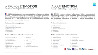 6
A PROPOS D’EMOTION
Analyser l’intelligence émotionnelle
ABOUT EMOTION
Emotional Intelligence evaluation
EMOTION measures candidates’ and employees’ ability to understand their
own emotions and their capacity to establish harmonious working relationships
with others. The test provides a reliable score for an individual’s interpersonal
and intrapersonal competencies by assessing 15 specific factors related to
emotional intelligence.
Analysis of 5 main dimensions
o  Self-awareness
o  Self-assertion
o  Personal Development
o  Leadership
o  Adaptability
Analysis of 15 factors of emotional intelligence
o  Self-motivation
o  Self-knowledge
o  Self-control
o  Self-confidence
o  Self-regard
o  Expressing Emotions
o  Optimism
o  Resilience
o  Assertiveness
o  Flexibility
o  Dealing with Diversity
o  Coaching
o  Mediation
o  Empathy
o  Tactfulness
EMOTION évalue les « soft skills » de vos candidats en faisant ressortir leurs
capacités à gérer leurs émotions, à s’auto-motiver ou encore à entretenir de
bonnes relations avec leurs équipes (maîtrise de soi, adaptabilité, résilience, auto-
motivation, etc.). Le test propose un score de Quotient Emotionnel étalonné
selon le modèle le plus reconnu de Goleman.
Analyse des 5 dimensions générales
o  Conscience de soi
o  Développement personnel
o  Affirmation de soi
o  Leadership
o  Adaptabilité
Analyse de 15 facteurs de l’intelligence émotionnelle
o  Connaissance de soi
o  Maîtrise de soi
o  Auto-motivation
o  Flexibilité
o  Estime de soi
o  Optimisme
o  Expression des sentiments
o  Motivation des autres
o  Résilience
o  Confiance en soi
o  Tact
o  Assertivité
o  Empathie
o  Médiation
o  Gestion de la diversité
©CENTRALTEST2019 PSYCHOMETRIC ASSESSMENTS I ABOUT.ME/RAPHAELCOUDERC
 