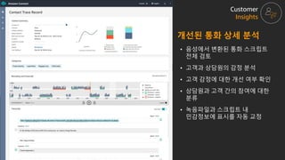 • 음성에서 변환된 통화 스크립트
전체 검토
• 고객과 상담원의 감정 분석
• 고객 감정에 대한 개선 여부 확인
• 상담원과 고객 간의 참여에 대한
분류
• 녹음파일과 스크립트 내
민감정보에 표시를 자동 교정
개선된 통화 상세 분석
Customer
Insights
 