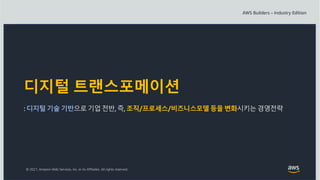 © 2021, Amazon Web Services, Inc. or its Affiliates. All rights reserved.
디지털 트랜스포메이션
: 디지털 기술 기반으로기업 전반, 즉, 조직/프로세스/비즈니스모델등을 변화시키는경영전략
 