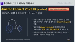 © 2021, Amazon Web Services, Inc. or its Affiliates. All rights reserved.
Amazon Connect Voice ID (preview)
머신러닝 음성 분석으로 발신자 실시간 인증
 리듬, 피치, 톤과 같은 발신자의 음성 속성과 장치 및
네트워크 메타 데이터를 분석하고 Digital Voiceprint를
만듦
 발신자의 Digital Voiceprint를 청구된 신원과
일치시키고 '인증'또는 '인증되지 않음' 알림을 보냄
 자동으로 인증되지 않는 경우, 발신자는 조직의 보안
규칙에 따라 추가 확인을 제공
NEW at AWS re:Invent 2020
클라우드 기반의 지능형 컨택 센터
 