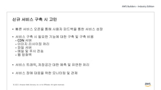 © 2021, Amazon Web Services, Inc. or its Affiliates. All rights reserved.
신규 서비스 구축 시 고민
• 빠른 서비스 오픈을 통해 사용자 피드백을 통한 서비스 성장
• 서비스 구축 시 필요한 기능에 대한 구축 및 구축 비용
- CDN 서버
- 이미지 리사이징 처리
- 파일 서버
- 메일 및 푸시 전송
- 웹 방화벽
• 서비스 트래픽, 저장공간 대한 예측 및 유연한 처리
• 서비스 장애 대응을 위한 모니터링 및 관제
 