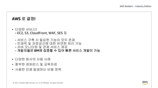 © 2021, Amazon Web Services, Inc. or its Affiliates. All rights reserved.
AWS 로 결정!
• 다양한 서비스!
- EC2, S3, CloudFront, WAF, SES 등
- 서비스 구축 시 필요한 기능이 모두 존재
- 트래픽 및 저장공간에 대한 유연한 처리 가능
- 서버 모니터링 및 관제 서비스 제공
- 개발자들은 BM에 집중할 수 있어 빠른 서비스 개발이 가능
• 다양한 회사의 사용 사례
• 풍부한 레퍼런스 및 교육자료
• 사용한 만큼 발생하는 비용 정책
 