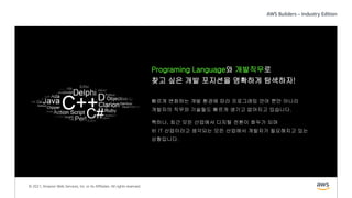 © 2021, Amazon Web Services, Inc. or its Affiliates. All rights reserved.
Programing Language와 개발직무로
찾고 싶은 개발 포지션을 명확하게 탐색하자!
빠르게 변화하는 개발 환경에 따라 프로그래밍 언어 뿐만 아니라
개발자의 직무와 기술들도 빠르게 생기고 없어지고 있습니다.
특히나, 최근 모든 산업에서 디지털 전환이 화두가 되며
비 IT 산업이라고 생각되는 모든 산업에서 개발자가 필요해지고 있는
상황입니다.
 