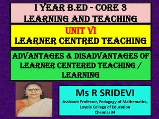 I Year B.Ed - CORE 3
LEARNING AND TEACHING
Ms R SRIDEVI
Assistant Professor, Pedagogy of Mathematics,
Loyola College of Education
Chennai 34
UNIT VI
LEARNER CENTRED TEACHING
ADVANTAGES & DISADVANTAGES OF
LEARNER CENTERED teaching /
LEARNING
 