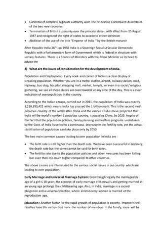  Conferral of complete legislate authority upon the respective Constituent Assemblies
of the two new countries
 Termination of British suzerainty over the princely states, with effect from 15 August
1947 and recognized the right of states to accede to either dominion
 Abolition of the use of the title “Emperor of India “ by the British monarch
After Republic India 26th Jan 1950 India is a Sovereign Socialist Secular Democratic
Republic with a Parliamentary form of Government which is federal in structure with
unitary features. There is a Council of Ministers with the Prime Minister as its head to
advice the
4) What are the issues of consideration for the development of India.
Population and Employment- Every nook and corner of India is a clear display of
icreasing population. Whether you are in a metro station, airport, railway station, road,
highway, bus stop, hospital, shopping mall, market, temple, or even in a social/ religious
gathering, we see all these places are overcrowded at any time of the day. This is a clear
indication of overpopulation in the country.
According to the Indian census, carried out in 2011, the population of India was exactly
1,210,193,422 which means India has crossed the 1 billion mark. This is the second most
populous country of the world after China and the various studies have projected that
India will be world’s number 1 populous country, surpassing China, by 2025. Inspite of
the fact that the population policies, family planning and welfare programs undertaken
by the Govt. of India have led to a continuous decrease in the fertility rate, yet the actual
stabilization of population can take place only by 2050.
The two main common causes leading to over population in India are :
 The birth rate is still higher than the death rate. We have been successful in declining
the death rate but the same cannot be said for birth rates.
 The fertility rate due to the population policies and other measures has been falling
but even then it is much higher compared to other countries.
The above causes are interrelated to the various social issues in our country which are
leading to over population.
Early Marriage and Universal Marriage System: Even though legally the marriageable
age of a girl is 18 years, the concept of early marriage still prevails and getting married at
an young age prolongs the child bearing age. Also, in India, marriage is a sacred
obligation and a universal practice, where almost every woman is married at the
reproductive age.
Education : Another factor for the rapid growth of population is poverty. Impoverished
families have this nation that more the number of members in the family, more will be
 