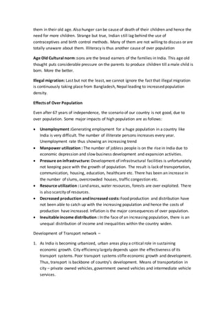 them in their old age. Also hunger can be cause of death of their children and hence the
need for more children. Strange but true, Indian still lag behind the use of
contraceptives and birth control methods. Many of them are not willing to discuss or are
totally unaware about them. Illiteracy is thus another cause of over population
Age Old Cultural norm :sons are the bread earners of the families in India. This age old
thought puts considerable pressure on the parents to produce children till a male child is
born. More the better.
Illegal migration: Last but not the least, we cannot ignore the fact that illegal migration
is continuously taking place from Bangladesh, Nepal leading to increased population
density.
Effects of Over Population
Even after 67 years of independence, the scenario of our country is not good, due to
over population. Some major impacts of high population are as follows:
 Unemployment :Generating employment for a huge population in a country like
India is very difficult. The number of illiterate persons increases every year.
Unemployment rate thus showing an increasing trend
 Manpower utilization : The number of jobless people is on the rise in India due to
economic depression and slow business development and expansion activities.
 Pressure on infrastructure: Development of infrastructural facilities is unfortunately
not keeping pace with the growth of population. The result is lack of transportation,
communication, housing, education, healthcare etc. There has been an increase in
the number of slums, overcrowded houses, traffic congestion etc.
 Resource utilization : Land areas, water resources, forests are over exploited. There
is also scarcity of resources.
 Decreased production and increased costs: Food production and distribution have
not been able to catch up with the increasing population and hence the costs of
production have increased. Inflation is the major consequences of over population.
 Ineuitable income distribution : In the face of an increasing population, there is an
unequal distribution of income and inequalities within the country widen.
Development of Transport network –
1. As India is becoming urbanized, urban areas play a critical role in sustaining
economic growth. City efficiency largely depends upon the effectiveness of its
transport systems. Poor transport systems stifle economic growth and development.
Thus, transport is backbone of country’s development. Means of transportation in
city – private owned vehicles, government owned vehicles and intermediate vehicle
services.
 
