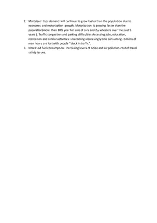 2. Motorized trips demand will continue to grow faster than the population due to
economic and motorization growth. Motorization is growing faster than the
population(more than 10% year for sale of cars and 2/3 wheelers over the past 5
years ). Traffic congestion and parking difficulties Accessing jobs, education,
recreation and similar activities is becoming increasingly time consuming. Billions of
man hours are lost with people ”stuck in traffic”.
3. Increased fuel consumption. Increasing levels of noise and air pollution cost of travel
safety issues.
 