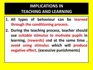 IMPLICATIONS IN
TEACHING AND LEARNING
1. All types of behaviour can be learned
through the conditioning process.
2. During the teaching process, teacher should
use suitable stimulus to motivate pupils in
learning, (rewards) and at the same time ,
avoid using stimulus which will produce
negative effect. (excessive punishments)
 