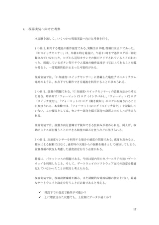 17
7. 現場実装へ向けた考察
本実験を通して、いくつかの現場実装へ向けた考察を行う。
1 つ目は、
利用する電池の動作温度である。
実験当日早朝、
現場は氷点下であった。
「B:スイッチセンサー」は、早朝 6 時を最後に、午前 11 時まで通信ログが一切記
録されていなかった。ログから送信カウンタの値がクリアされていることがわか
った。搭載しているボタン型リチウム電池の動作温度が 0℃以上であることを鑑
み得ると、一度電源供給が止まった可能性がある。
現場実装では、
「C:加速度+スイッチセンサー」に搭載した塩化チオニルリチウム
電池のように、氷点下でも動作できる電池を利用することが求められる。
2 つ目は、設置の問題である。
「C:加速度+スイッチセンサー」の設置方法から考え
た場合、時系列で「フォーマット C3 ログ（インタバル）
」
、
「フォーマット C2 ログ
（スイッチ変化）
」
、
「フォーマット C1 ログ（動き検知）
」のログが記録されること
が期待される。本実験では、
「フォーマット C2 ログ（スイッチ変化）
」を記録して
いない。この要因としては、センサー部分と磁石部分の設置方向のミスが考えら
れる。
現場実装では、設置方向を意識せず検知できる仕組みが求められる。例えば、収
納ボックス面を覆うことのできる程度の磁石を使うなどが挙げられる。
3 つ目は、
加速度センサーを利用する場合の感度の問題である。
感度を高めると、
越水による振動ではなく、
通常時の天端からの振動を動きとして検知してしまう。
設置現場の状況も考慮した感度設定を行う必要がある。
最後に、パケットロスの問題である。今回は屋内用のカバーエリアの狭いゲート
ウェイを利用したこと、そして、ゲートウェイのソフトウェア面での設定を最適
化していなかったことが原因と考えられる。
現場実装では、現場設置環境を鑑み、また試験的な電波伝播の測定を行い、最適
なゲートウェイと設定を行うことが必要であると考える。
埋設下での温度で動作が可能か？
土に埋設された状態でも、上位側にデータが届くか？
 