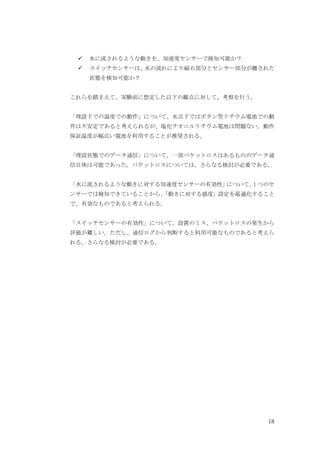 18
水に流されるような動きを、加速度センサーで検知可能か？
スイッチセンサーは、
水の流れにより磁石部分とセンサー部分が離された
状態を検知可能か？
これらを踏まえて、実験前に想定した以下の観点に対して、考察を行う。
「埋設下での温度での動作」について、氷点下ではボタン型リチウム電池での動
作は不安定であると考えられるが、塩化チオニルリチウム電池は問題ない。動作
保証温度が幅広い電池を利用することが推奨される。
「埋設状態でのデータ通信」について、一部パケットロスはあるもののデータ通
信自体は可能であった。パケットロスについては、さらなる検討が必要である。
「水に流されるような動きに対する加速度センサーの有効性」
について、
1 つのセ
ンサーでは検知できていることから、
「動きに対する感度」設定を最適化すること
で、有効なものであると考えられる。
「スイッチセンサーの有効性」について、設置のミス、パケットロスの発生から
評価が難しい。ただし、通信ログから判断すると利用可能なものであると考えら
れる。さらなる検討が必要である。
 