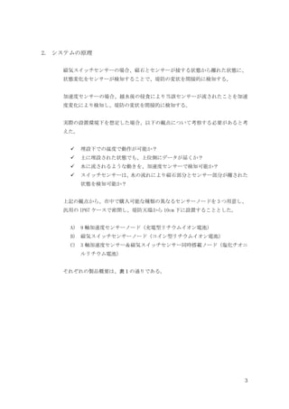 3
2. システムの原理
磁気スイッチセンサーの場合、磁石とセンサーが接する状態から離れた状態に、
状態変化をセンサーが検知することで、堤防の変状を間接的に検知する。
加速度センサーの場合、越水後の侵食により当該センサーが流されたことを加速
度変化により検知し、堤防の変状を間接的に検知する。
実際の設置環境下を想定した場合、以下の観点について考察する必要があると考
えた。
埋設下での温度で動作が可能か？
土に埋設された状態でも、上位側にデータが届くか？
水に流されるような動きを、加速度センサーで検知可能か？
スイッチセンサーは、
水の流れにより磁石部分とセンサー部分が離された
状態を検知可能か？
上記の観点から、市中で購入可能な種類の異なるセンサーノードを 3 つ用意し、
汎用の IP67 ケースで密閉し、堤防天端から 10cm 下に設置することとした。
A) 9 軸加速度センサーノード（充電型リチウムイオン電池）
B) 磁気スイッチセンサーノード（コイン型リチウムイオン電池）
C) 3 軸加速度センサー＆磁気スイッチセンサー同時搭載ノード（塩化チオニ
ルリチウム電池）
それぞれの製品概要は、表 1 の通りである。
 