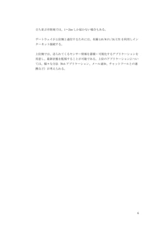 6
立ち並ぶ市街地では、1〜2km しか届かない場合もある。
ゲートウェイが上位側と通信するためには、有線 LAN/WiFi/3G/LTE を利用しイン
ターネット接続する。
上位側では、送られてくるセンサー情報を蓄積・可視化するアプリケーションを
用意し、最新状態を監視することが可能である。上位のアプリケーションについ
ては、様々な方法（Web アプリケーション、メール通知、チャットツールとの連
携など）が考えられる。
 