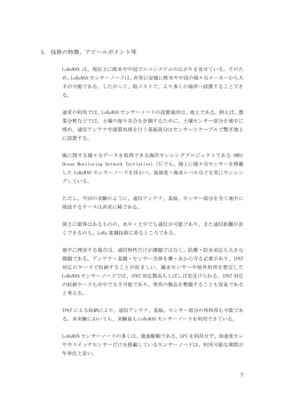 7
3. 技術の特徴、アピールポイント等
LoRaWAN は、現在主に欧米や中国でエコシステムの広がりを見せている。そのた
め、
LoRaWAN センサーノードは、
非常に安価に欧米や中国の様々なメーカーから入
手が可能である。したがって、低コストで、より多くの場所へ設置することでき
る。
通常の利用では、LoRaWAN センサーノードの設置場所は、地上である。例えば、農
業分野などでは、土壌の湿り具合を計測するために、土壌センサー部分を地中に
埋め、通信アンテナや演算処理を行う基板部分はセンサーとケーブルで繋ぎ地上
に設置する。
海に関する様々なデータを取得できる海洋センシングプロジェクトである OMNI
Ocean Monitoring Network Initiative) [5]でも、海上に様々なセンサーを搭載
した LoRaWAN センサーノードを浮かべ、温湿度・海水レベルなどを常にセンシン
グしている。
ただし、今回の実験のように、通信アンテナ、基板、センサー部分を全て地中に
埋設するケースは非常に稀である。
深さに限界はあるものの、水中・土中でも通信が可能であり、また通信距離が長
くできるのも、LoRa 変調技術に寄るところである。
地中に埋没する場合は、通信特性だけが課題ではなく、防塵・防水対応も大きな
課題である。アンテナ・基盤・センサー全体を塵・水から守る必要があり、IP67
対応のケースで収納することが好ましい。漏水センサーや屋外利用を想定した
LoRaWAN センサーノードでは、IP67 対応製品もしばしば見受けられる。IP67 対応
の収納ケースも市中で入手可能であり、専用の製品を整備することも容易である
と考える。
IP67 による収納により、通信アンテナ、基板、センサー部分の再利用も可能であ
る。本実験においても、実験後も LoRaWAN センサーノードを利用できている。
LoRaWAN センサーノードの多くは、電池駆動である。GPS を利用せず、加速度セン
サやスイッチセンサーだけを搭載しているセンサーノードは、利用可能な期間が
年単位と長い。
 