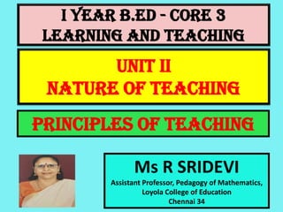 I Year B.Ed - CORE 3
LEARNING AND TEACHING
Ms R SRIDEVI
Assistant Professor, Pedagogy of Mathematics,
Loyola College of Education
Chennai 34
UNIT II
NATURE OF TEACHING
PRINCIPLES OF TEACHING
 