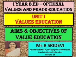 I Year B.Ed – OPTIONAL
VALUES AND PEACE EDUCATION
Ms R SRIDEVI
Assistant Professor, Pedagogy of Mathematics,
Loyola College of Education
Chennai 34
UNIT I
VALUES EDUCATION
AIMS & OBJECTIVES OF
VALUE EDUCATION
 