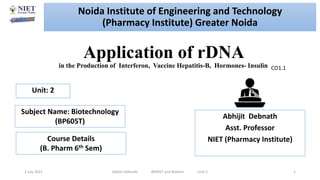 Application of rDNA
in the Production of Interferon, Vaccine Hepatitis-B, Hormones- Insulin
2 July 2021 Abhijit Debnath BP605T and Biotech Unit-1 1
CO1.1
Noida Institute of Engineering and Technology
(Pharmacy Institute) Greater Noida
Abhijit Debnath
Asst. Professor
NIET (Pharmacy Institute)
Unit: 2
Subject Name: Biotechnology
(BP605T)
Course Details
(B. Pharm 6th Sem)
 