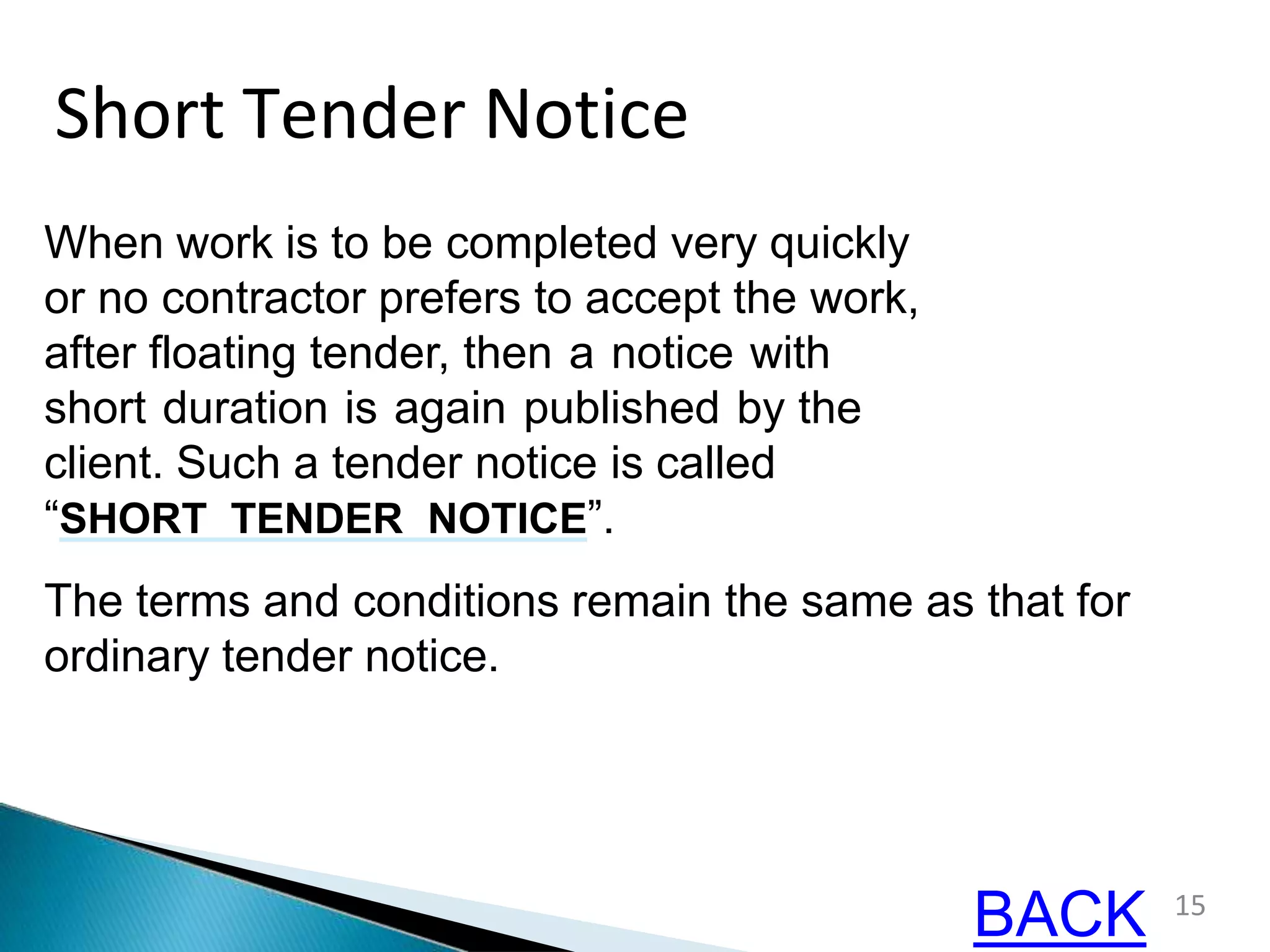 Short Tender Notice
When work is to be completed very quickly
or no contractor prefers to accept the work,
after floating tender, then a notice with
short duration is again published by the
client. Such a tender notice is called
“SHORT TENDER NOTICE”.
The terms and conditions remain the same as that for
ordinary tender notice.
15
BACK
 