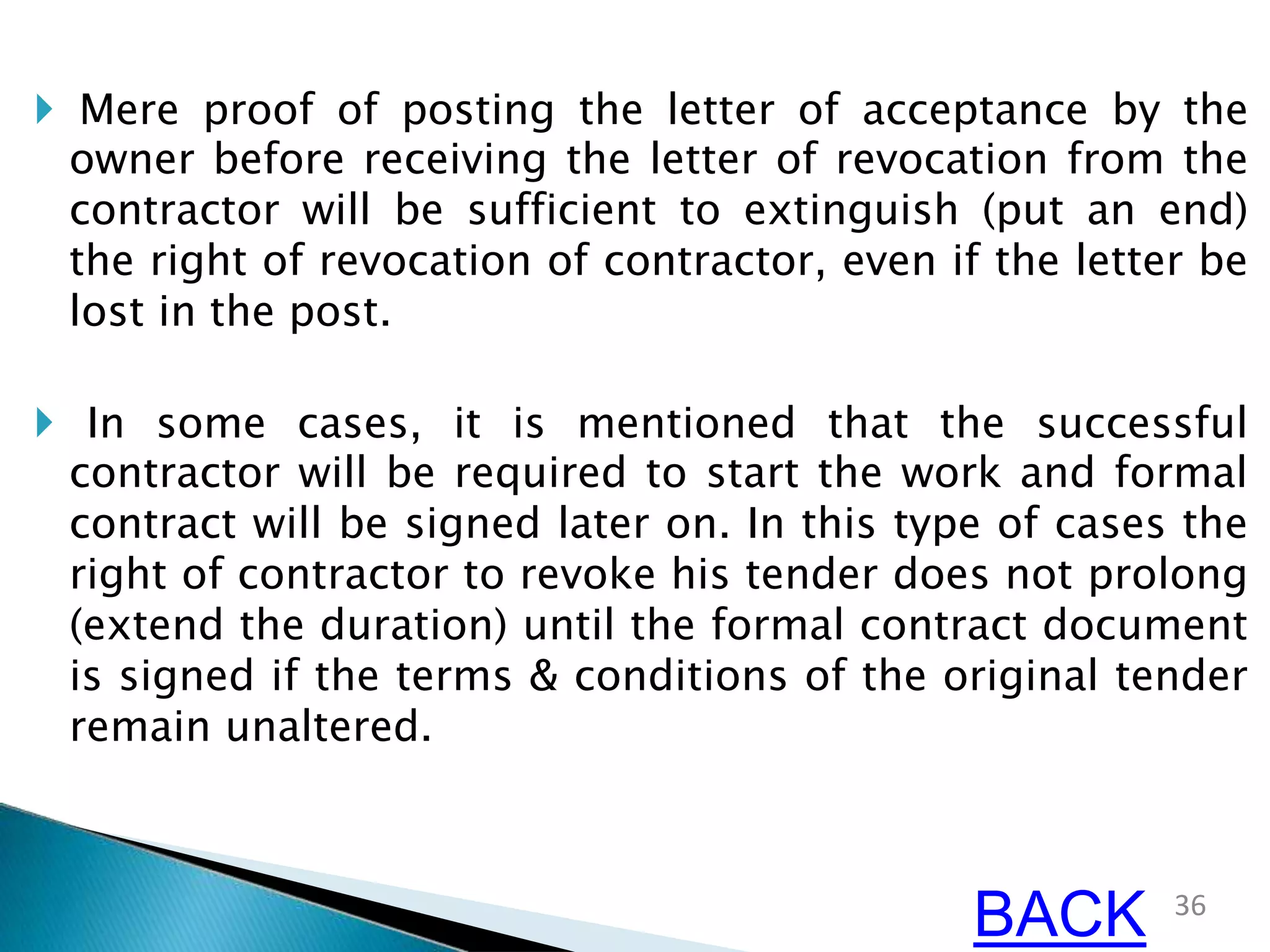  Mere proof of posting the letter of acceptance by the
owner before receiving the letter of revocation from the
contractor will be sufficient to extinguish (put an end)
the right of revocation of contractor, even if the letter be
lost in the post.
 In some cases, it is mentioned that the successful
contractor will be required to start the work and formal
contract will be signed later on. In this type of cases the
right of contractor to revoke his tender does not prolong
(extend the duration) until the formal contract document
is signed if the terms & conditions of the original tender
remain unaltered.
36
BACK
 