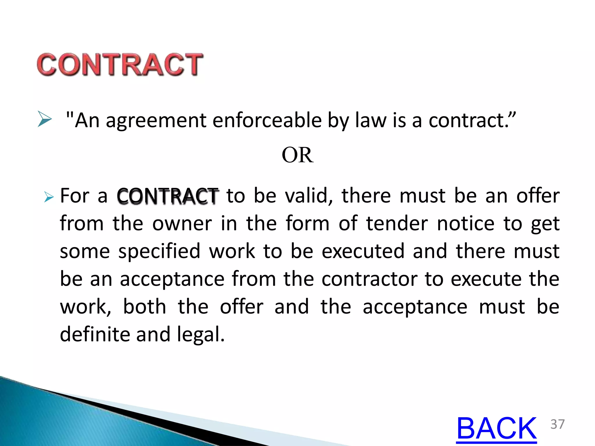  "An agreement enforceable by law is a contract.”
OR
 For a CONTRACT to be valid, there must be an offer
from the owner in the form of tender notice to get
some specified work to be executed and there must
be an acceptance from the contractor to execute the
work, both the offer and the acceptance must be
definite and legal.
37
BACK
 