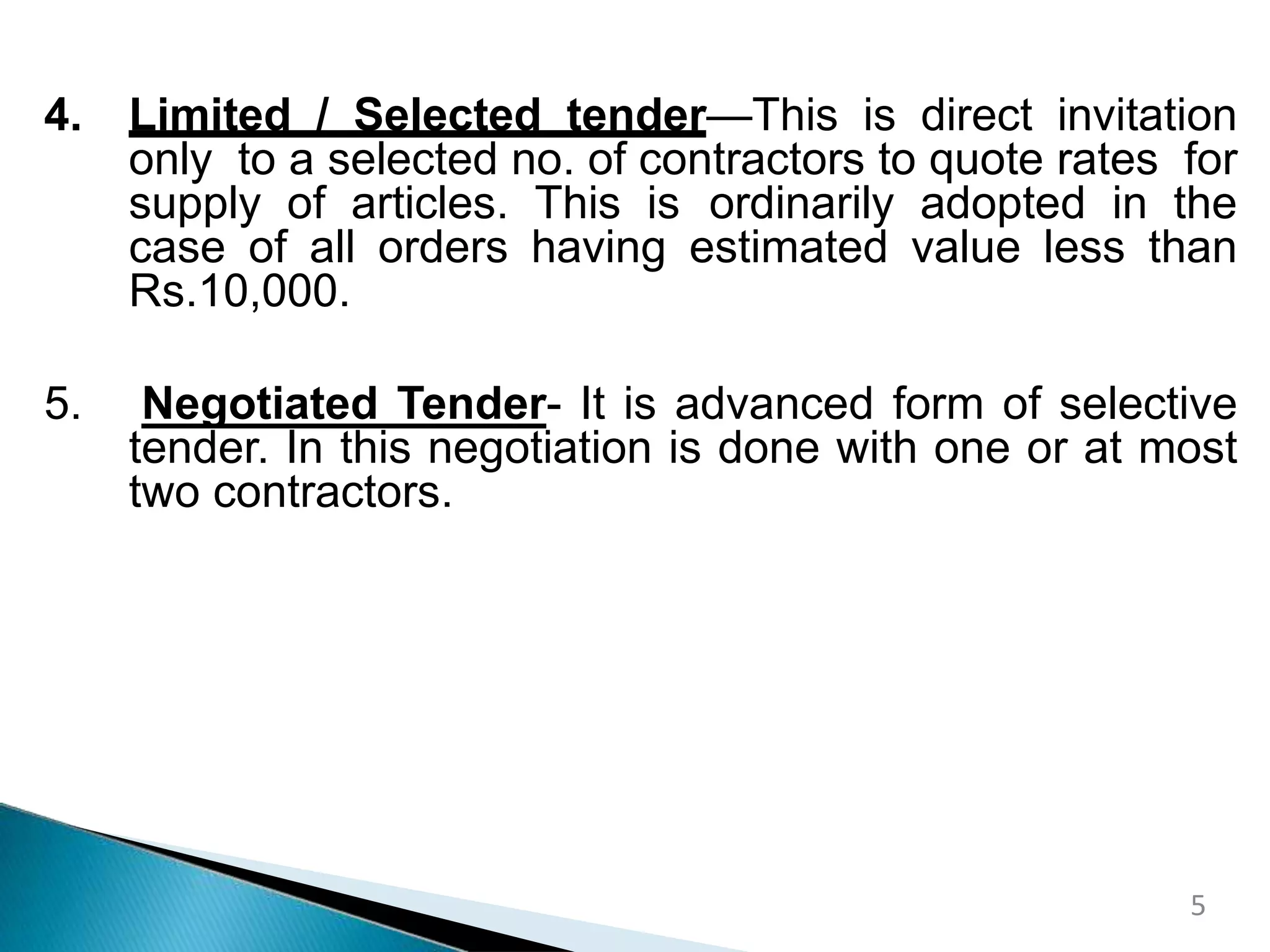 4. Limited / Selected tender—This is direct invitation
only to a selected no. of contractors to quote rates for
supply of articles. This is ordinarily adopted in the
case of all orders having estimated value less than
Rs.10,000.
5. Negotiated Tender- It is advanced form of selective
tender. In this negotiation is done with one or at most
two contractors.
5
 